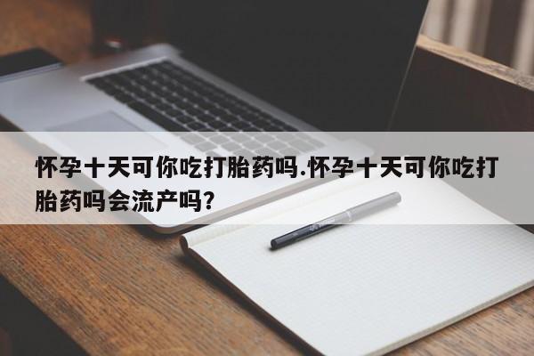流产药购买微信怀孕十天可你吃打胎药吗.怀孕十天可你吃打胎药吗会流产吗？