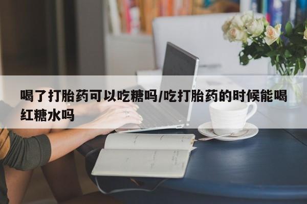 流产药购买微信喝了打胎药可以吃糖吗/吃打胎药的时候能喝红糖水吗