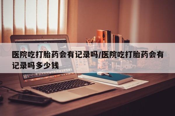 流产药购买微信医院吃打胎药会有记录吗/医院吃打胎药会有记录吗多少钱