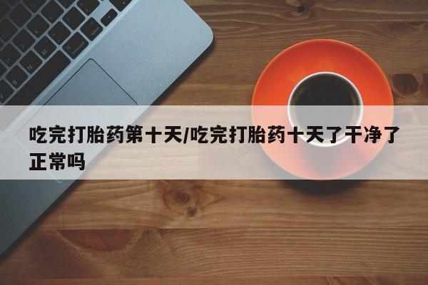 流产药购买微信吃完打胎药第十天/吃完打胎药十天了干净了正常吗