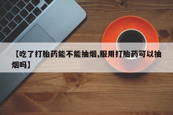 流产药购买微信【吃了打胎药能不能抽烟,服用打胎药可以抽烟吗】