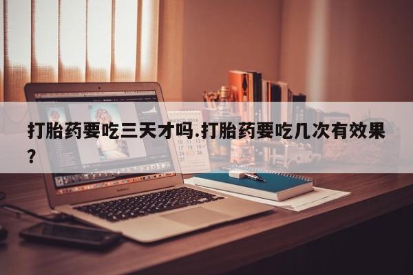 流产药购买微信打胎药要吃三天才吗.打胎药要吃几次有效果？