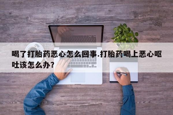 流产药购买微信喝了打胎药恶心怎么回事.打胎药喝上恶心呕吐该怎么办?