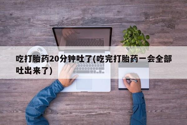 流产药购买微信吃打胎药20分钟吐了(吃完打胎药一会全部吐出来了)