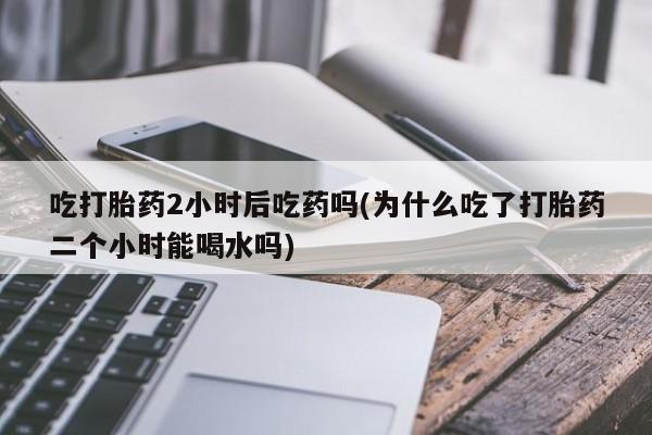 流产药购买微信吃打胎药2小时后吃药吗(为什么吃了打胎药二个小时能喝水吗)
