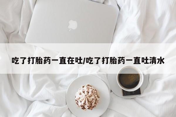 流产药购买微信吃了打胎药一直在吐/吃了打胎药一直吐清水