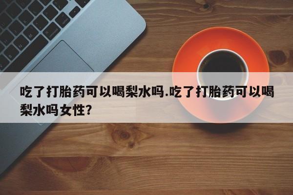 流产药购买微信吃了打胎药可以喝梨水吗.吃了打胎药可以喝梨水吗女性？