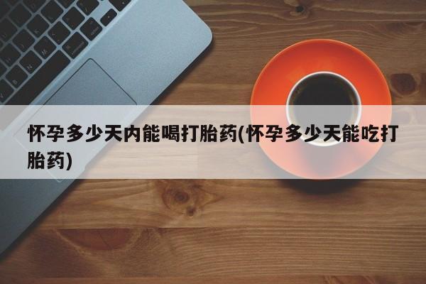 流产药购买微信怀孕多少天内能喝打胎药(怀孕多少天能吃打胎药)