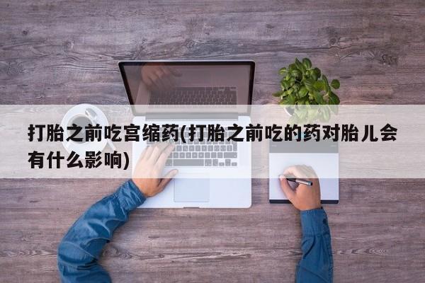流产药购买微信打胎之前吃宫缩药(打胎之前吃的药对胎儿会有什么影响)