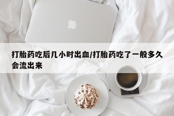 流产药购买微信打胎药吃后几小时出血/打胎药吃了一般多久会流出来