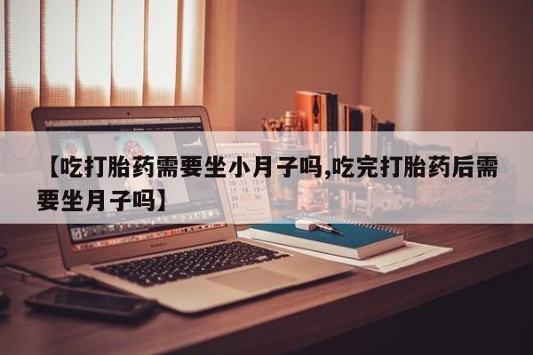 流产药购买微信【吃打胎药需要坐小月子吗,吃完打胎药后需要坐月子吗】