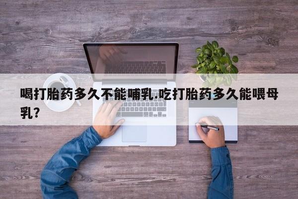 流产药购买微信喝打胎药多久不能哺乳.吃打胎药多久能喂母乳？