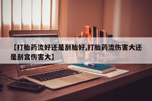 流产药购买微信【打胎药流好还是刮胎好,打胎药流伤害大还是刮宫伤害大】