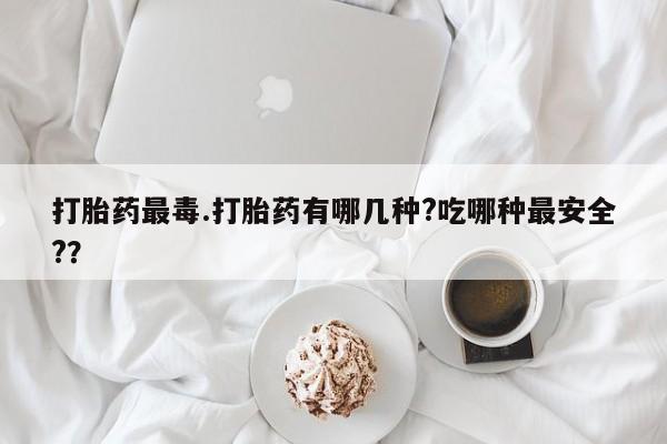流产药购买微信打胎药最毒.打胎药有哪几种?吃哪种最安全?？