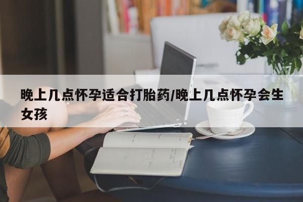 流产药购买微信晚上几点怀孕适合打胎药/晚上几点怀孕会生女孩