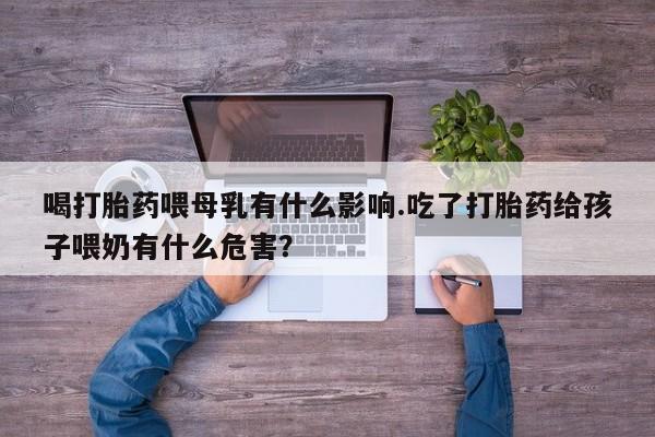 流产药购买微信喝打胎药喂母乳有什么影响.吃了打胎药给孩子喂奶有什么危害?