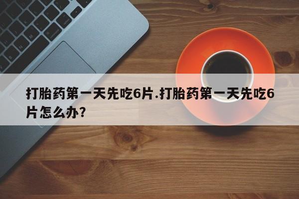流产药购买微信打胎药第一天先吃6片.打胎药第一天先吃6片怎么办?