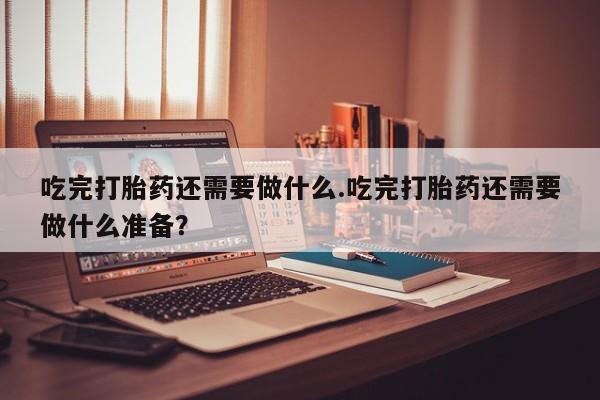 流产药购买微信吃完打胎药还需要做什么.吃完打胎药还需要做什么准备？