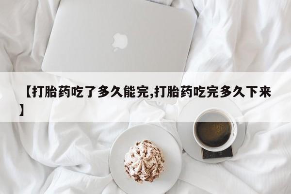 流产药购买微信【打胎药吃了多久能完,打胎药吃完多久下来】