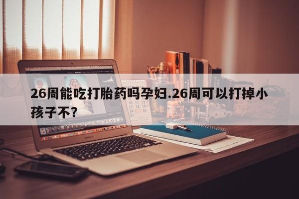 流产药购买微信26周能吃打胎药吗孕妇.26周可以打掉小孩子不?