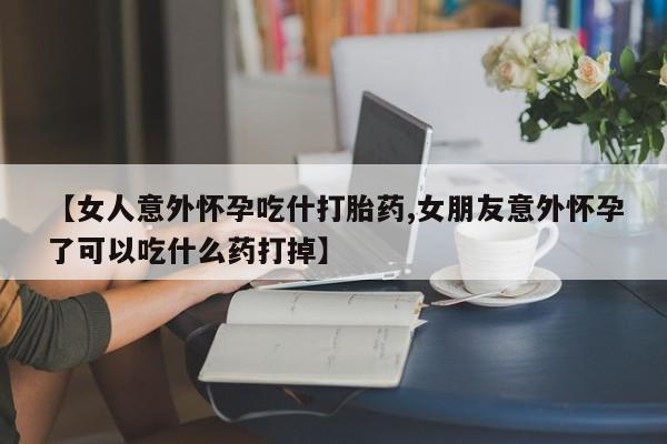 流产药购买微信【女人意外怀孕吃什打胎药,女朋友意外怀孕了可以吃什么药打掉】