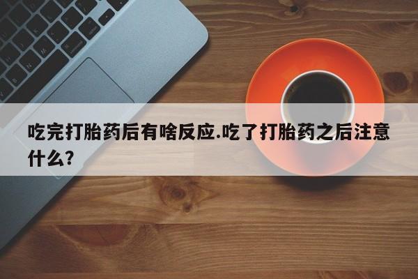 流产药购买微信吃完打胎药后有啥反应.吃了打胎药之后注意什么？