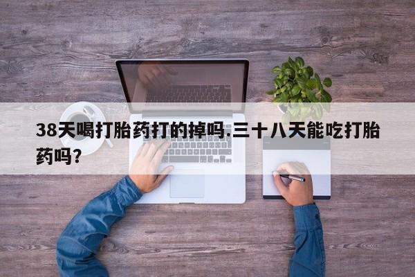 流产药购买微信38天喝打胎药打的掉吗.三十八天能吃打胎药吗?