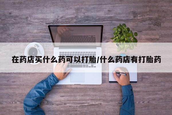 流产药购买微信在药店买什么药可以打胎/什么药店有打胎药
