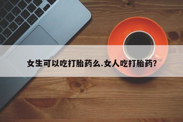 流产药购买微信女生可以吃打胎药么.女人吃打胎药?