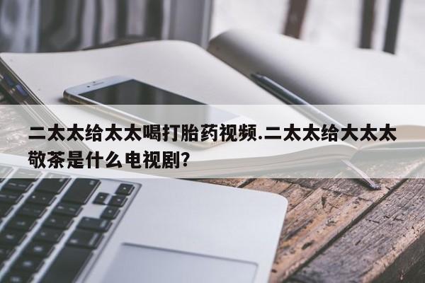 流产药购买微信二太太给太太喝打胎药视频.二太太给大太太敬茶是什么电视剧？