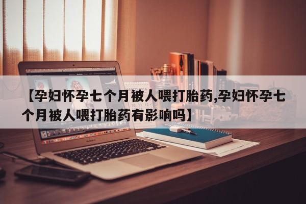 流产药购买微信【孕妇怀孕七个月被人喂打胎药,孕妇怀孕七个月被人喂打胎药有影响吗】