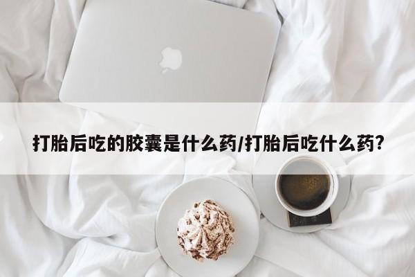 流产药购买微信打胎后吃的胶囊是什么药/打胎后吃什么药?