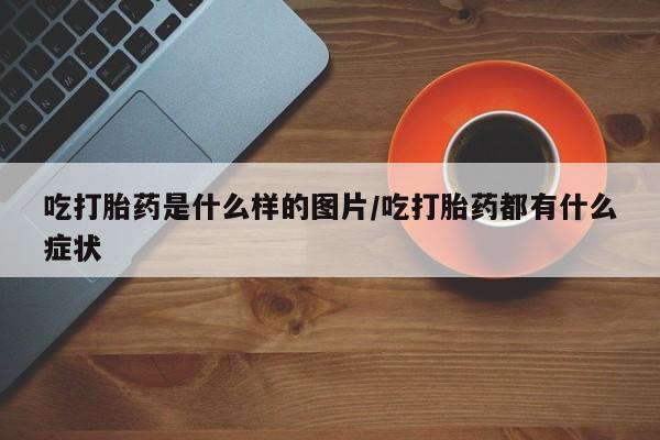 流产药购买微信吃打胎药是什么样的图片/吃打胎药都有什么症状
