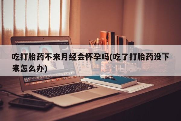 流产药购买微信吃打胎药不来月经会怀孕吗(吃了打胎药没下来怎么办)