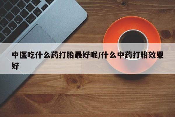 流产药购买微信中医吃什么药打胎最好呢/什么中药打胎效果好