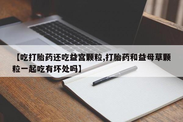 流产药购买微信【吃打胎药还吃益宫颗粒,打胎药和益母草颗粒一起吃有坏处吗】