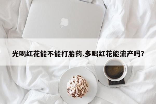 流产药购买微信光喝红花能不能打胎药.多喝红花能流产吗?