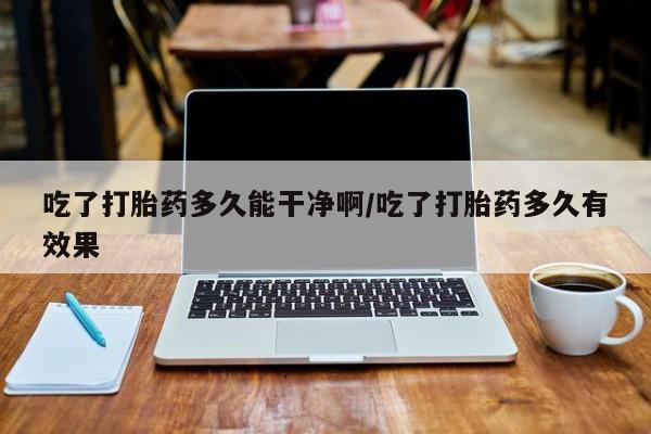 流产药购买微信吃了打胎药多久能干净啊/吃了打胎药多久有效果