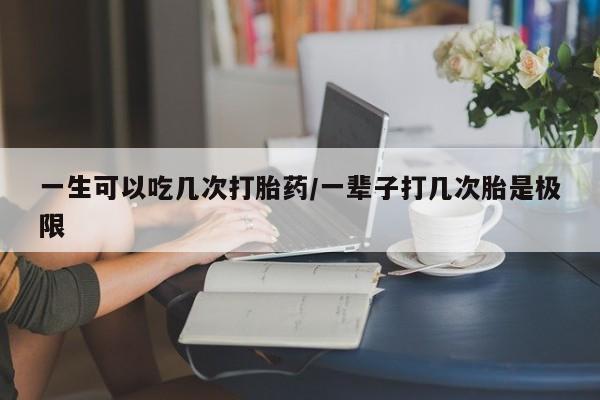 流产药购买微信一生可以吃几次打胎药/一辈子打几次胎是极限