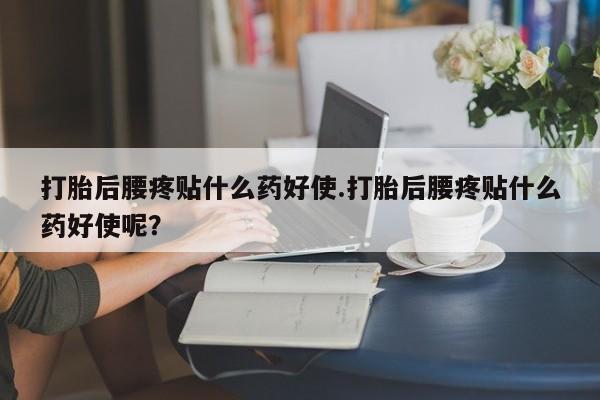 流产药购买微信打胎后腰疼贴什么药好使.打胎后腰疼贴什么药好使呢？