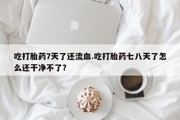 流产药购买微信吃打胎药7天了还流血.吃打胎药七八天了怎么还干净不了？