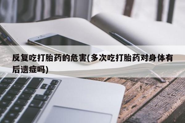 流产药购买微信反复吃打胎药的危害(多次吃打胎药对身体有后遗症吗)