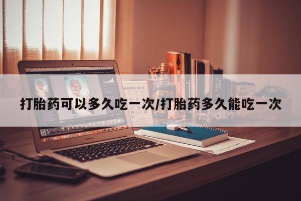 流产药购买微信打胎药可以多久吃一次/打胎药多久能吃一次