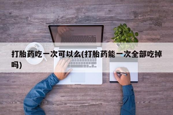 流产药购买微信打胎药吃一次可以么(打胎药能一次全部吃掉吗)