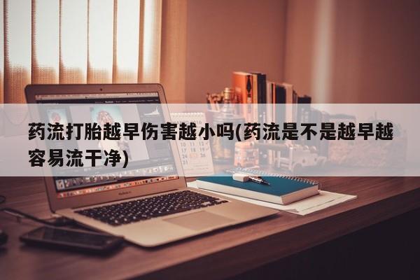 流产药购买微信药流打胎越早伤害越小吗(药流是不是越早越容易流干净)