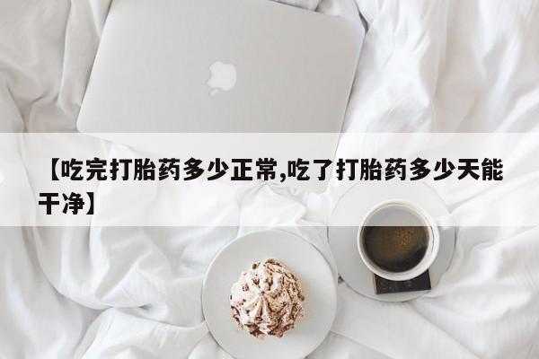 流产药购买微信【吃完打胎药多少正常,吃了打胎药多少天能干净】