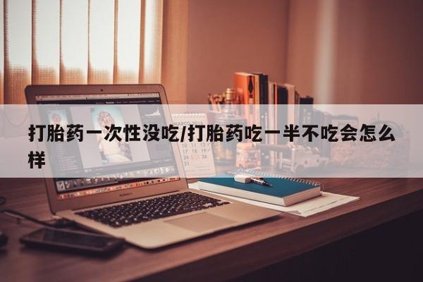 流产药购买微信打胎药一次性没吃/打胎药吃一半不吃会怎么样