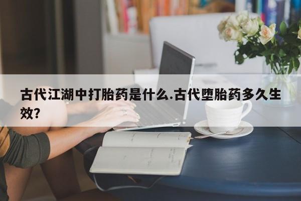 流产药购买微信古代江湖中打胎药是什么.古代堕胎药多久生效?