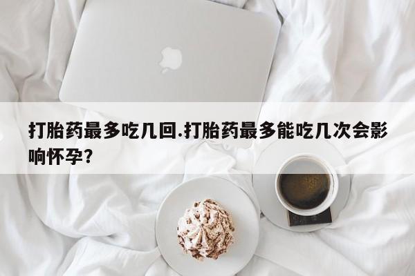 流产药购买微信打胎药最多吃几回.打胎药最多能吃几次会影响怀孕?