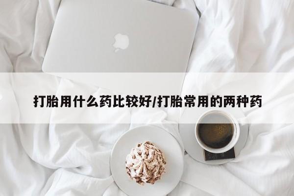 流产药购买微信打胎用什么药比较好/打胎常用的两种药